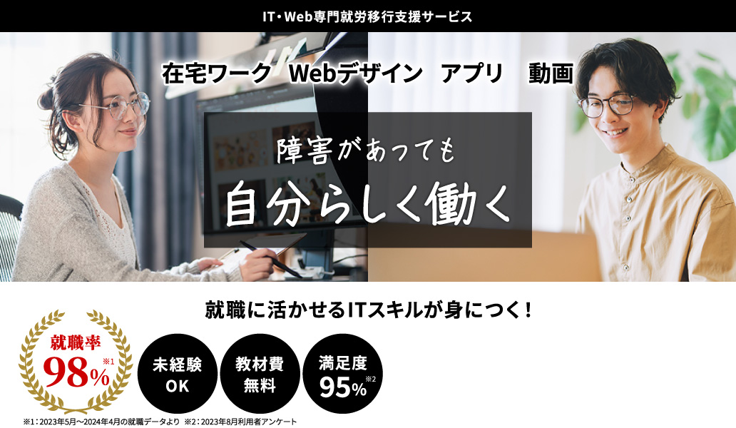 アイティーウェブ専門就労移行支援サービス。在宅ワーク、ウェブデザイン、アプリ、動画。障害があっても自分らしく働く。就職に活かせるITスキルが身につく！未経験オーケー。教材費無料。満足度95パーセント※1。就職率98パーセント※2。※1：2023年8月利用者アンケート ※2：2023年5月～2024年4月の就職データより
